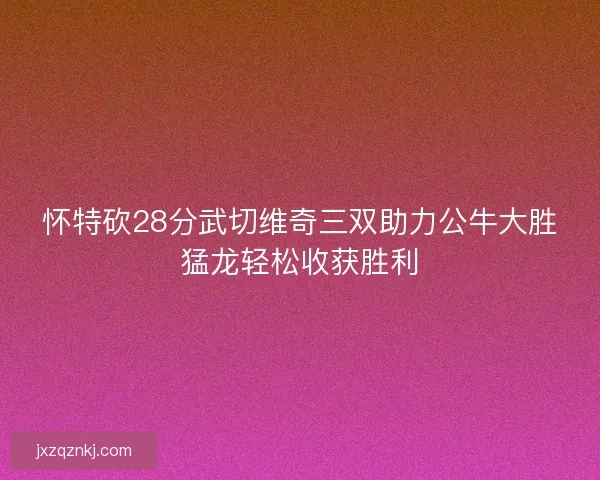 怀特砍28分武切维奇三双助力公牛大胜猛龙轻松收获胜利