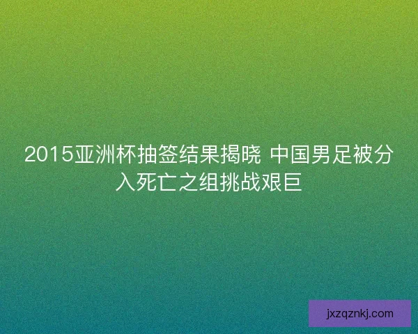 2015亚洲杯抽签结果揭晓 中国男足被分入死亡之组挑战艰巨