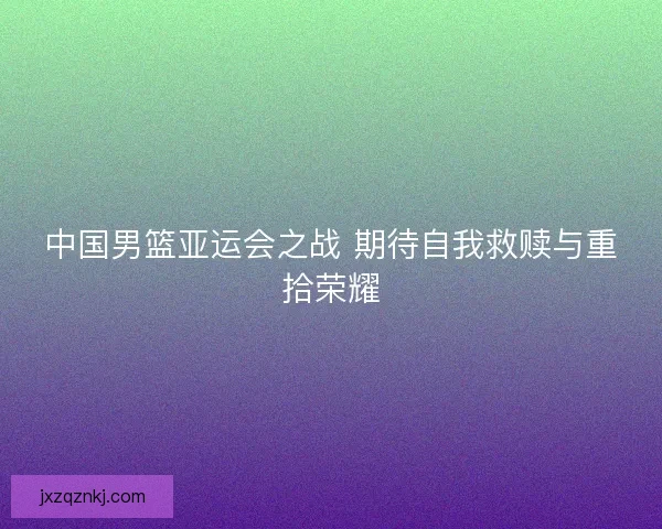 中国男篮亚运会之战 期待自我救赎与重拾荣耀