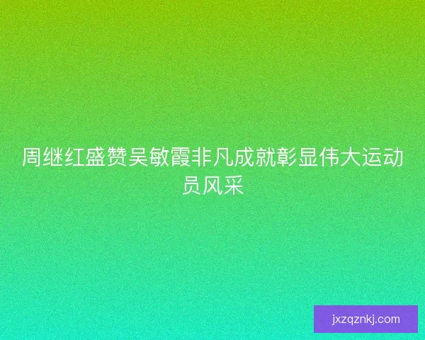 周继红盛赞吴敏霞非凡成就彰显伟大运动员风采