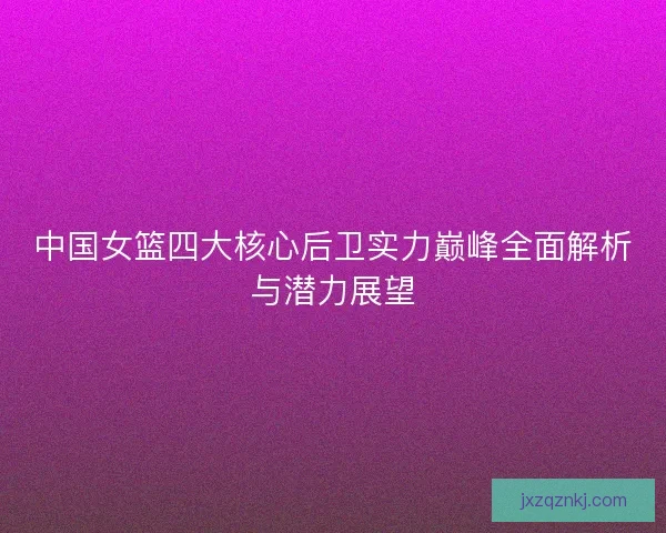 中国女篮四大核心后卫实力巅峰全面解析与潜力展望