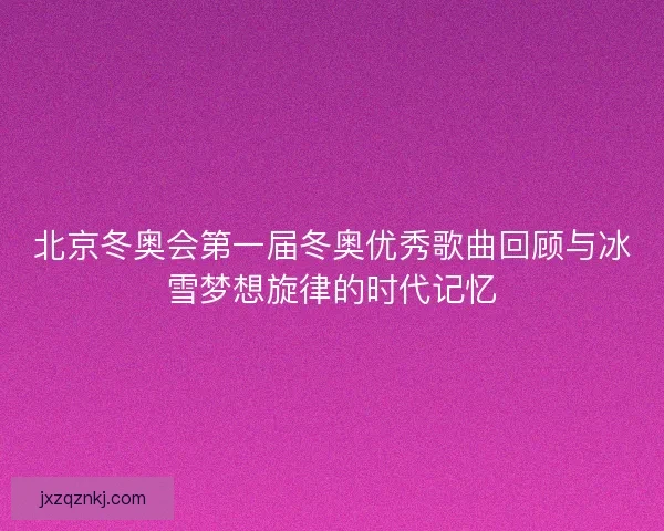 北京冬奥会第一届冬奥优秀歌曲回顾与冰雪梦想旋律的时代记忆