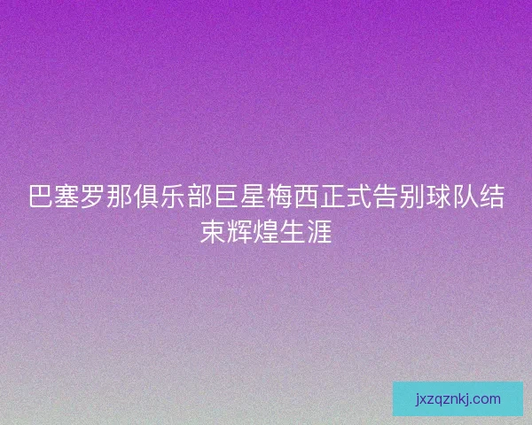 巴塞罗那俱乐部巨星梅西正式告别球队结束辉煌生涯
