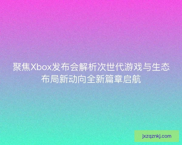 聚焦Xbox发布会解析次世代游戏与生态布局新动向全新篇章启航