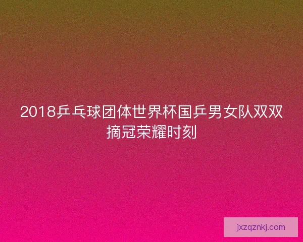 2018乒乓球团体世界杯国乒男女队双双摘冠荣耀时刻