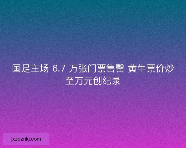 国足主场 6.7 万张门票售罄 黄牛票价炒至万元创纪录