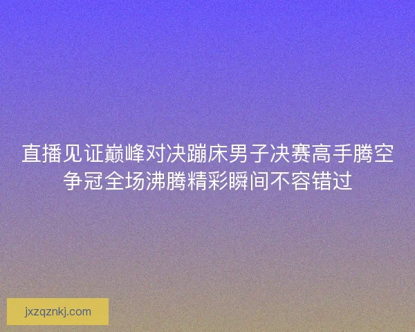 直播见证巅峰对决蹦床男子决赛高手腾空争冠全场沸腾精彩瞬间不容错过