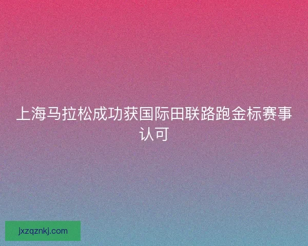 上海马拉松成功获国际田联路跑金标赛事认可