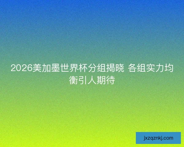 2026美加墨世界杯分组揭晓 各组实力均衡引人期待 2026美加墨世界杯分组揭晓 各组实力均衡引人期待