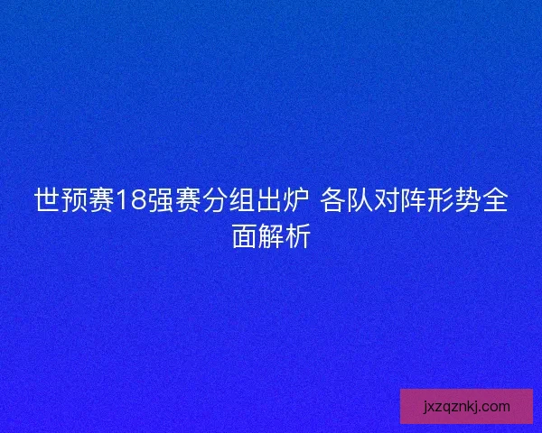 世预赛18强赛分组出炉 各队对阵形势全面解析