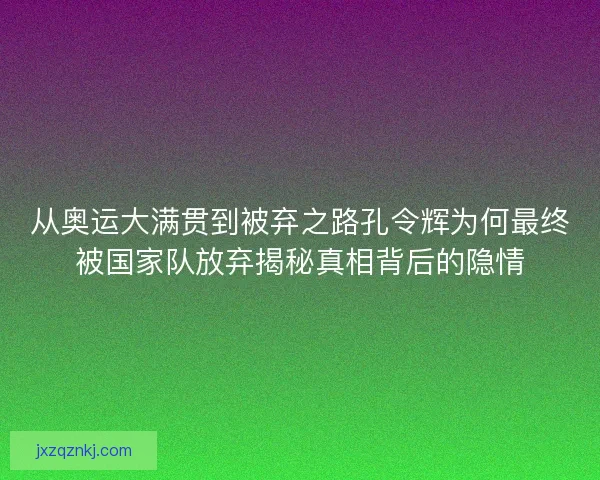 从奥运大满贯到被弃之路孔令辉为何最终被国家队放弃揭秘真相背后的隐情