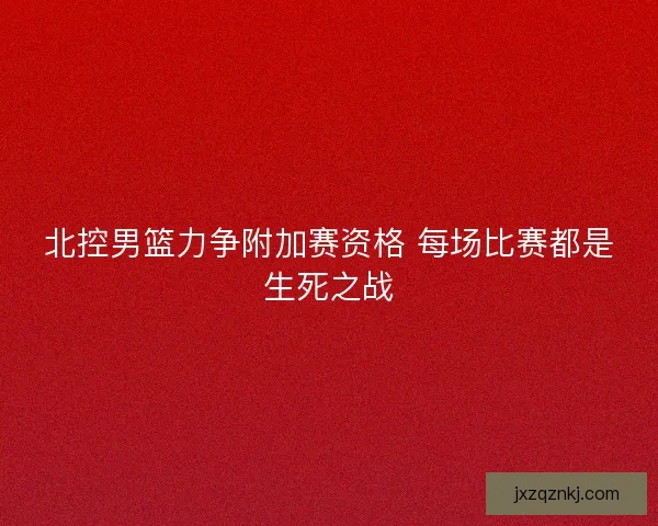 北控男篮力争附加赛资格 每场比赛都是生死之战