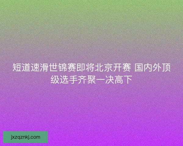 短道速滑世锦赛即将北京开赛 国内外顶级选手齐聚一决高下