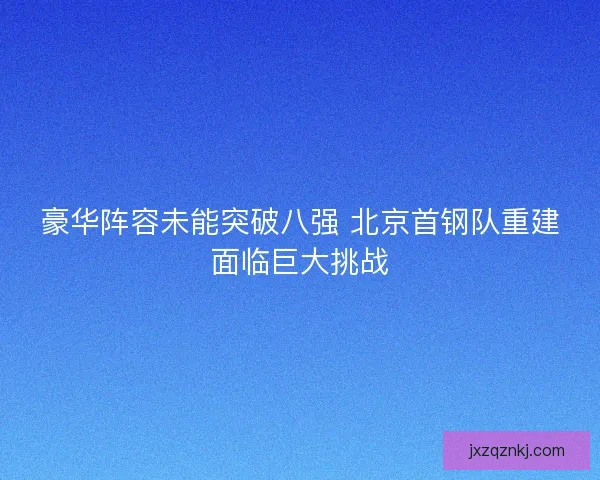 豪华阵容未能突破八强 北京首钢队重建面临巨大挑战 豪华阵容未能突破八强 北京首钢队重建面临巨大挑战