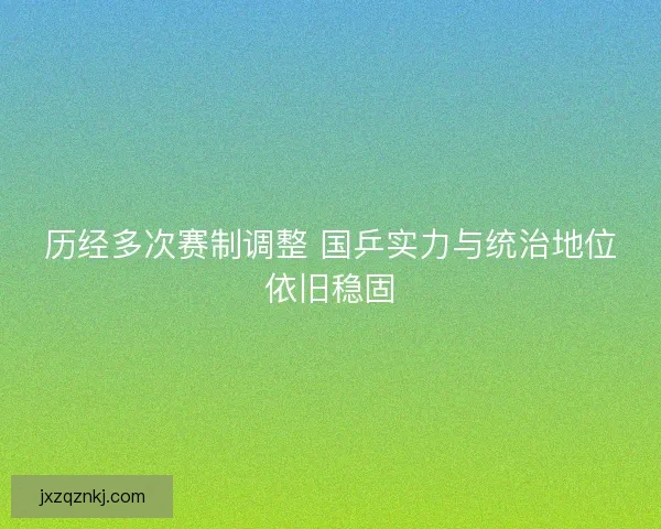 历经多次赛制调整 国乒实力与统治地位依旧稳固 历经多次赛制调整 国乒实力与统治地位依旧稳固