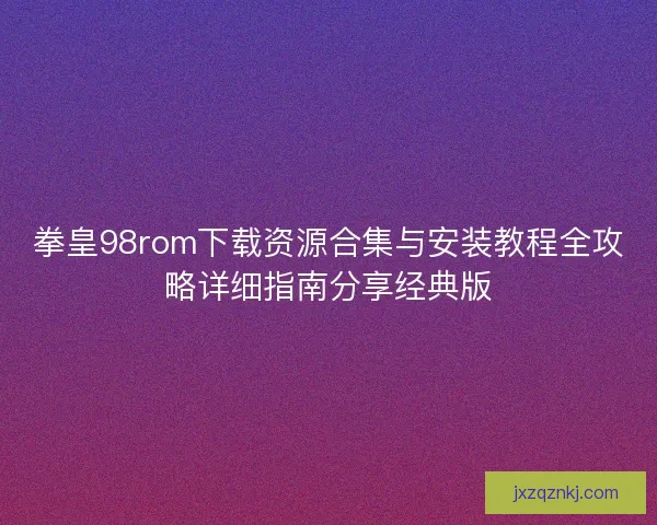 拳皇98rom下载资源合集与安装教程全攻略详细指南分享经典版 拳皇98rom下载资源合集与安装教程全攻略详细指南分享经典版