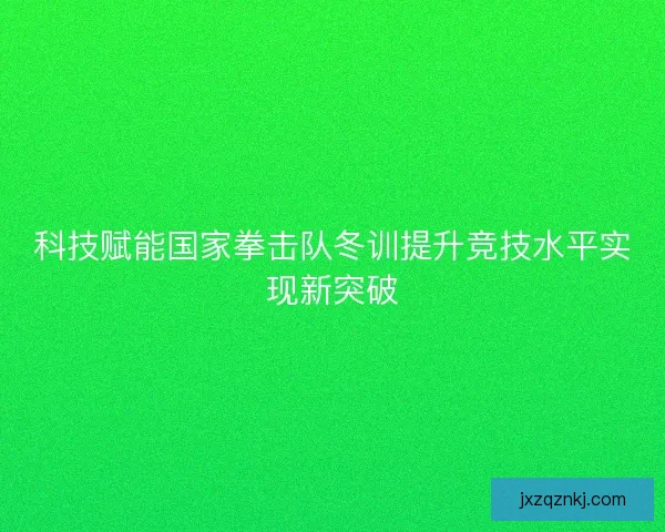 科技赋能国家拳击队冬训提升竞技水平实现新突破