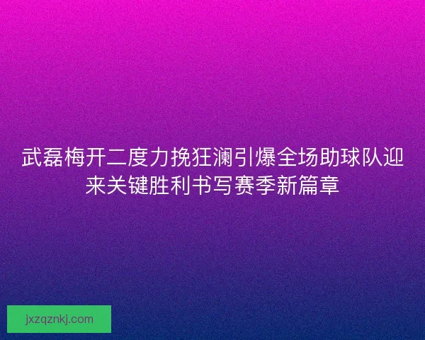 武磊梅开二度力挽狂澜引爆全场助球队迎来关键胜利书写赛季新篇章 武磊梅开二度力挽狂澜引爆全场助球队迎来关键胜利书写赛季新篇章