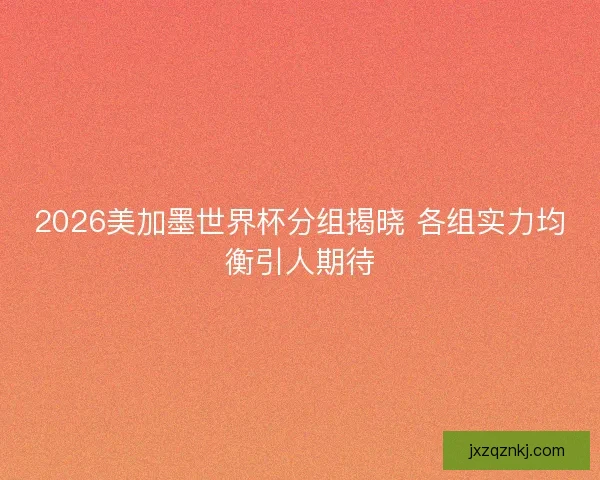 2026美加墨世界杯分组揭晓 各组实力均衡引人期待